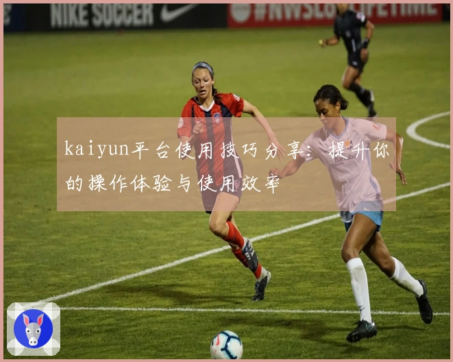 kaiyun平台使用技巧分享：提升你的操作体验与使用效率